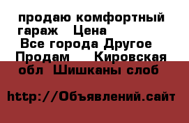 продаю комфортный гараж › Цена ­ 270 000 - Все города Другое » Продам   . Кировская обл.,Шишканы слоб.